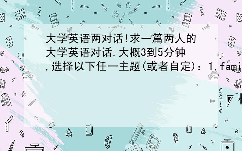 大学英语两对话!求一篇两人的大学英语对话,大概3到5分钟,选择以下任一主题(或者自定)：1,family,2school