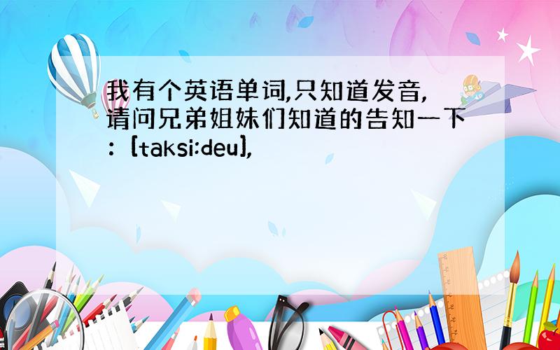 我有个英语单词,只知道发音,请问兄弟姐妹们知道的告知一下：[taksi:deu],