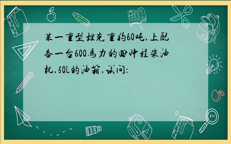 某一重型坦克重约60吨,上配备一台600马力的四冲程柴油机,50L的油箱,试问：