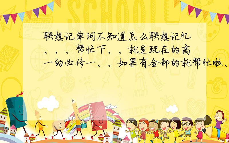 联想记单词不知道怎么联想记忆、、、帮忙下、、就是现在的高一的必修一、、如果有全部的就帮忙啦、、分后给、、如果没有就把这几