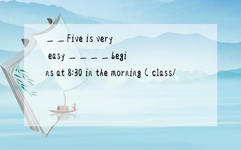 __Five is very easy ____begins at 8:30 in the morning(class/