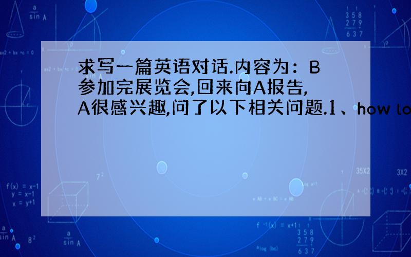 求写一篇英语对话.内容为：B参加完展览会,回来向A报告,A很感兴趣,问了以下相关问题.1、how long did