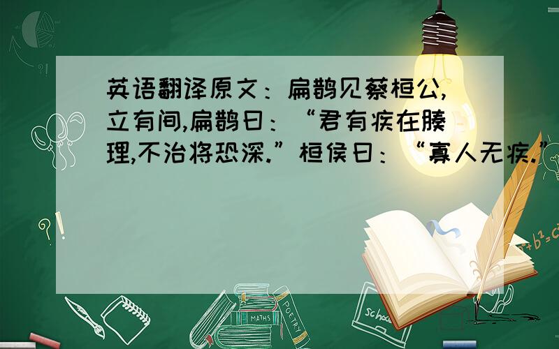 英语翻译原文：扁鹊见蔡桓公,立有间,扁鹊曰：“君有疾在腠理,不治将恐深.”桓侯曰：“寡人无疾.”扁鹊出,桓侯曰：“医之好