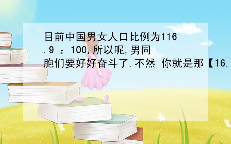 目前中国男女人口比例为116.9 ：100,所以呢,男同胞们要好好奋斗了,不然 你就是那【16.9】!.女孩们就更应该努