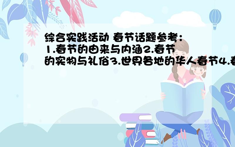 综合实践活动 春节话题参考：1.春节的由来与内涵2.春节的实物与礼俗3.世界各地的华人春节4.春节文化5.春节的变化须八