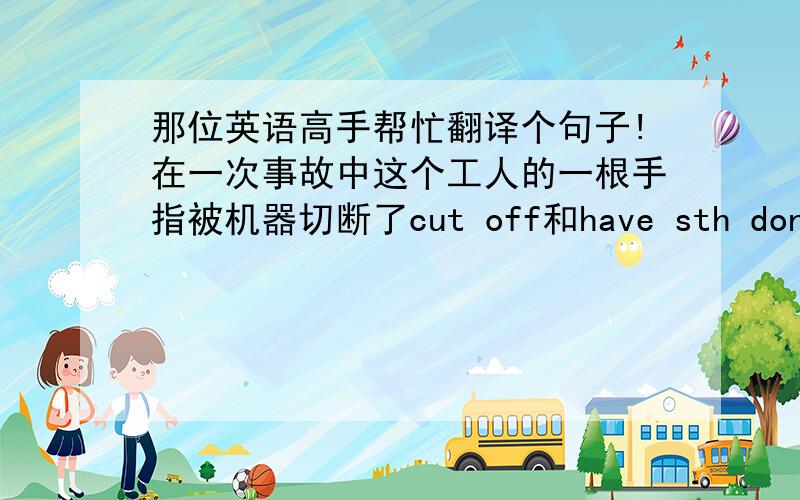 那位英语高手帮忙翻译个句子!在一次事故中这个工人的一根手指被机器切断了cut off和have sth don