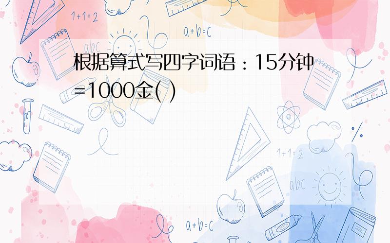 根据算式写四字词语：15分钟=1000金( )