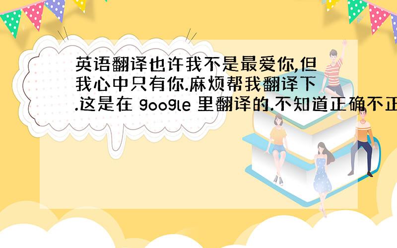 英语翻译也许我不是最爱你,但我心中只有你.麻烦帮我翻译下.这是在 google 里翻译的.不知道正确不正确.Maybe