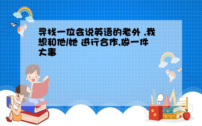 寻找一位会说英语的老外 ,我想和他/她 进行合作,做一件大事