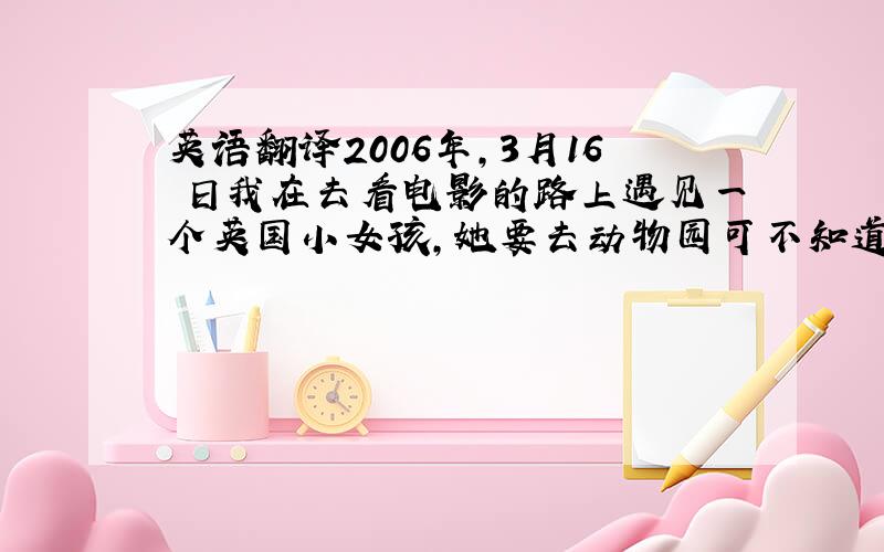 英语翻译2006年,3月16 日我在去看电影的路上遇见一个英国小女孩,她要去动物园可不知道怎么走．看上去很急．我走上前告