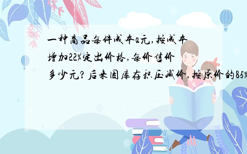 一种商品每件成本a元,按成本增加22%定出价格,每价售价多少元?后来因库存积压减价,按原价的85%出售,现售价多少元?每