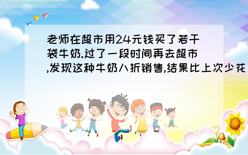 老师在超市用24元钱买了若干袋牛奶.过了一段时间再去超市,发现这种牛奶八折销售,结果比上次少花了4元钱