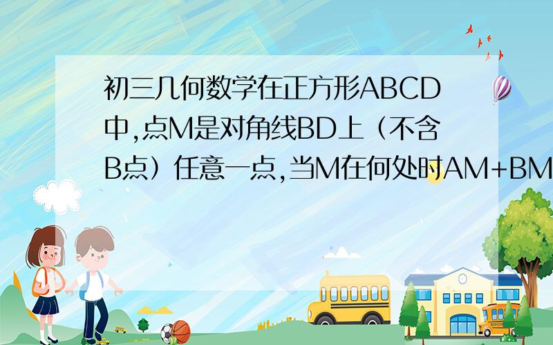 初三几何数学在正方形ABCD中,点M是对角线BD上（不含B点）任意一点,当M在何处时AM+BM+CM的值最小,说明理由