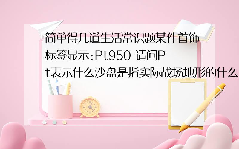 简单得几道生活常识题某件首饰标签显示:Pt950 请问Pt表示什么沙盘是指实际战场地形的什么````````