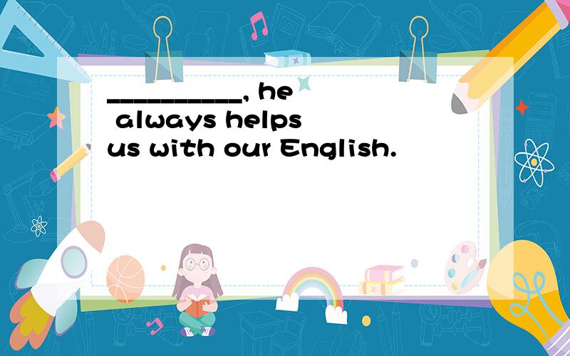 __________, he always helps us with our English.