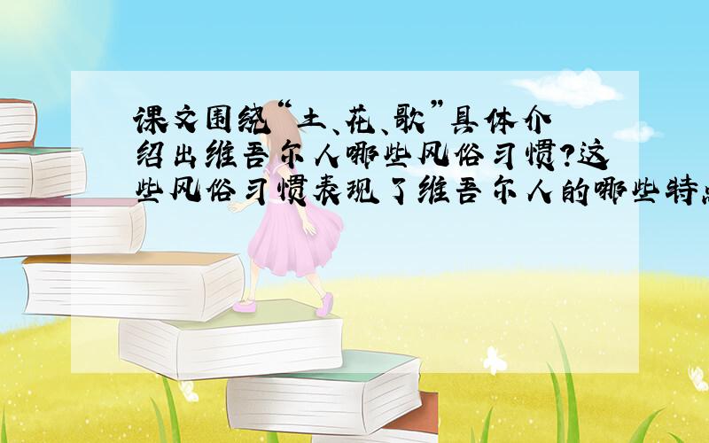 课文围绕“土、花、歌”具体介绍出维吾尔人哪些风俗习惯?这些风俗习惯表现了维吾尔人的哪些特点?