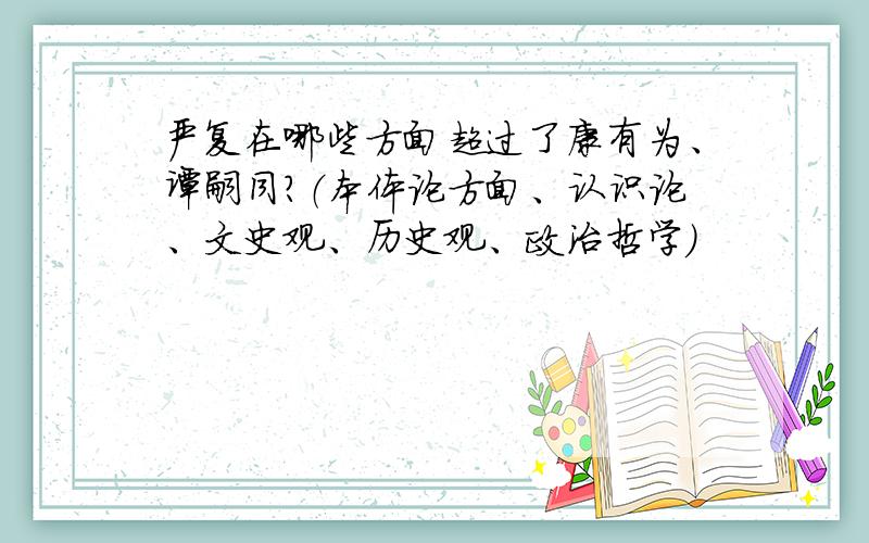 严复在哪些方面超过了康有为、谭嗣同?（本体论方面、认识论、文史观、历史观、政治哲学）