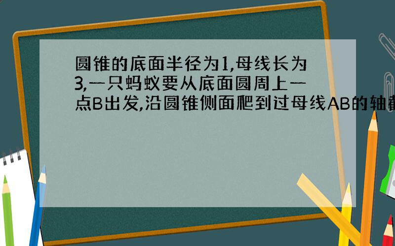 圆锥的底面半径为1,母线长为3,一只蚂蚁要从底面圆周上一点B出发,沿圆锥侧面爬到过母线AB的轴截面上另一母线AC上,问它