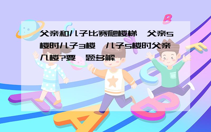 父亲和儿子比赛爬楼梯,父亲5楼时儿子3楼,儿子5楼时父亲几楼?要一题多解