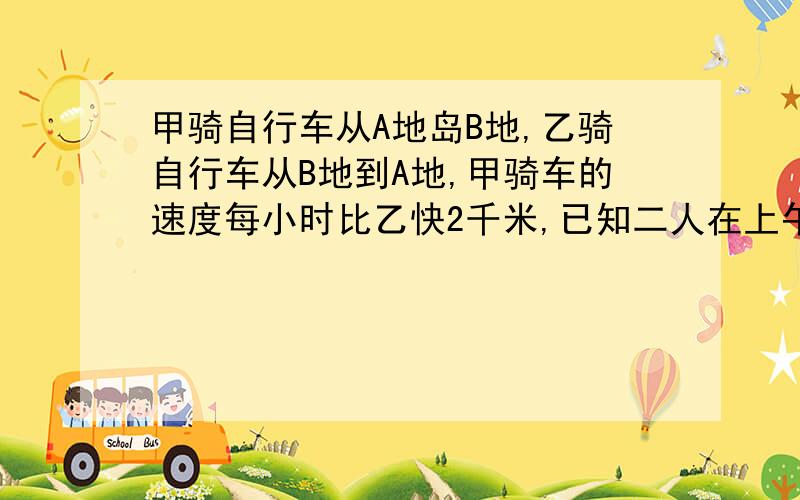 甲骑自行车从A地岛B地,乙骑自行车从B地到A地,甲骑车的速度每小时比乙快2千米,已知二人在上午8时同时