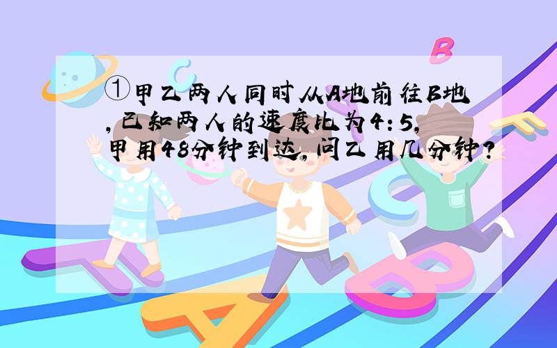 ①甲乙两人同时从A地前往B地,已知两人的速度比为4：5,甲用48分钟到达,问乙用几分钟?