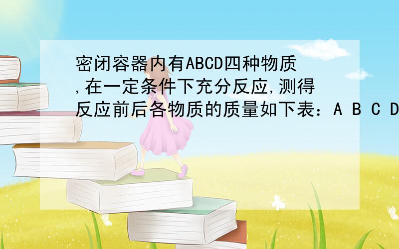 密闭容器内有ABCD四种物质,在一定条件下充分反应,测得反应前后各物质的质量如下表：A B C D 反应前质量