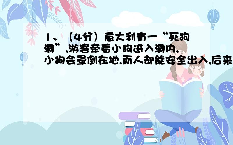 1、（4分）意大利有一“死狗洞”,游客牵着小狗进入洞内,小狗会晕倒在地,而人却能安全出入,后来,科学家波曼尔发现洞内湿漉