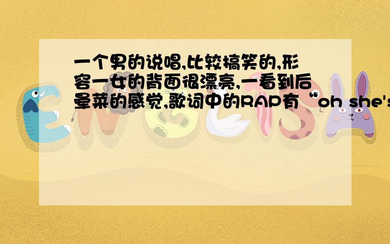 一个男的说唱,比较搞笑的,形容一女的背面很漂亮,一看到后晕菜的感觉,歌词中的RAP有“oh she's a argly