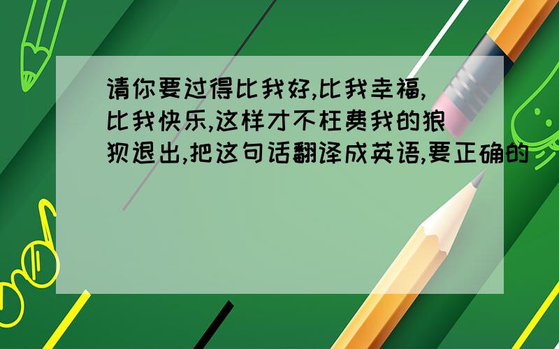 请你要过得比我好,比我幸福,比我快乐,这样才不枉费我的狼狈退出,把这句话翻译成英语,要正确的