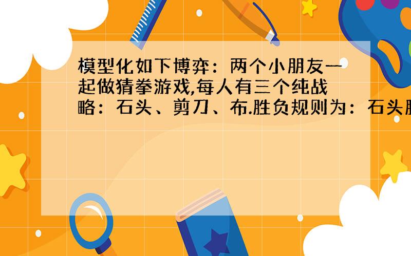 模型化如下博弈：两个小朋友一起做猜拳游戏,每人有三个纯战略：石头、剪刀、布.胜负规则为：石头胜剪刀