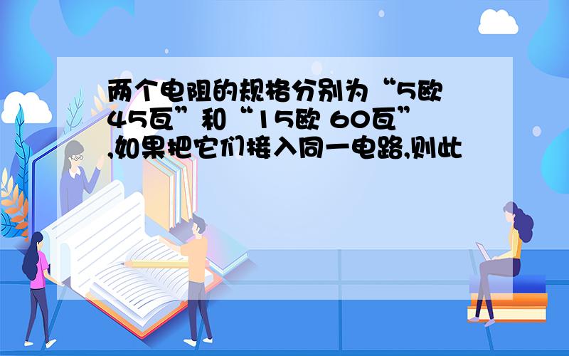 两个电阻的规格分别为“5欧 45瓦”和“15欧 60瓦”,如果把它们接入同一电路,则此