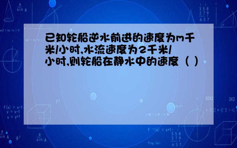 已知轮船逆水前进的速度为m千米/小时,水流速度为2千米/小时,则轮船在静水中的速度（ ）