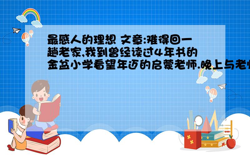 最感人的理想 文章:难得回一趟老家,我到曾经读过4年书的金盆小学看望年迈的启蒙老师.晚上与老师东拉西扯地闲聊.聊着聊着,