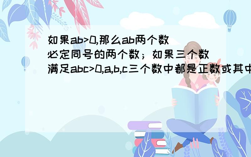 如果ab>0,那么ab两个数必定同号的两个数；如果三个数满足abc>0,a,b,c三个数中都是正数或其中有两个是负数.,