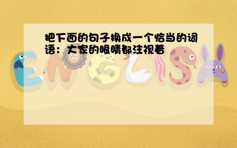 把下面的句子换成一个恰当的词语：大家的眼睛都注视着