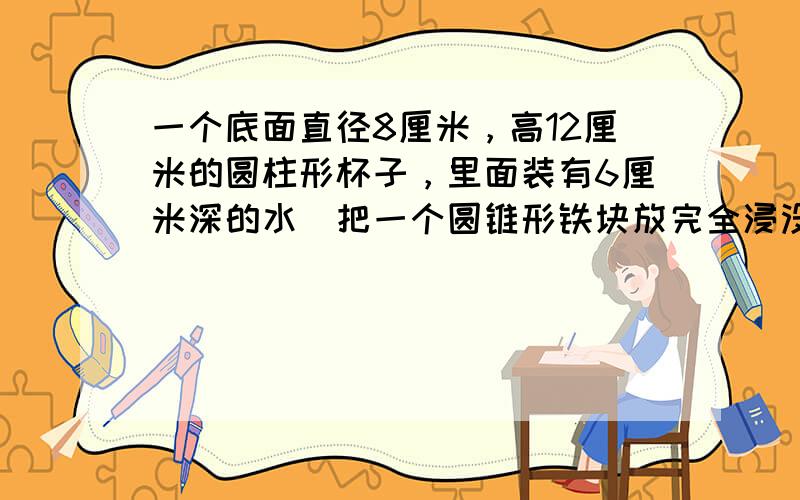 一个底面直径8厘米，高12厘米的圆柱形杯子，里面装有6厘米深的水．把一个圆锥形铁块放完全浸没在水中，水面上升到离杯口2厘