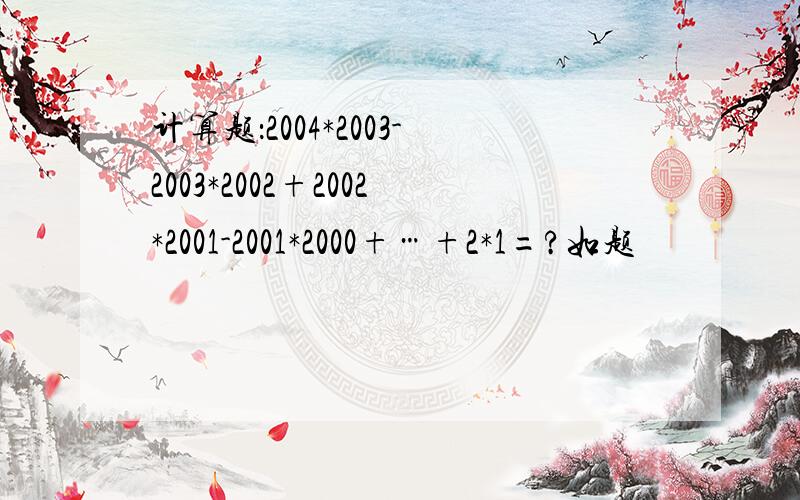 计算题：2004*2003-2003*2002+2002*2001-2001*2000+…+2*1=?如题