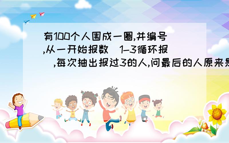 有100个人围成一圈,并编号,从一开始报数（1-3循环报）,每次抽出报过3的人,问最后的人原来是几号.