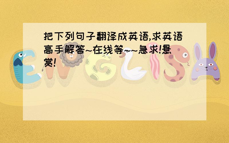 把下列句子翻译成英语,求英语高手解答~在线等~~急求!悬赏!