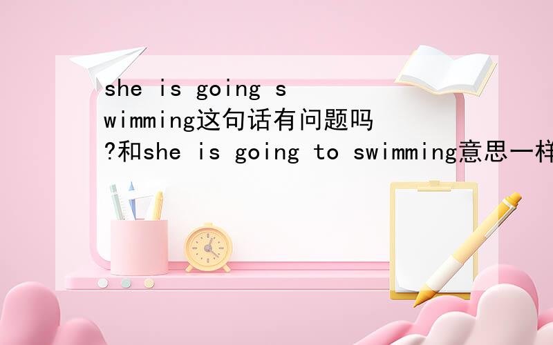 she is going swimming这句话有问题吗?和she is going to swimming意思一样吗?