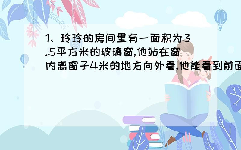 1、玲玲的房间里有一面积为3.5平方米的玻璃窗,他站在窗内离窗子4米的地方向外看,他能看到前面一栋楼房（楼房之间的距离为