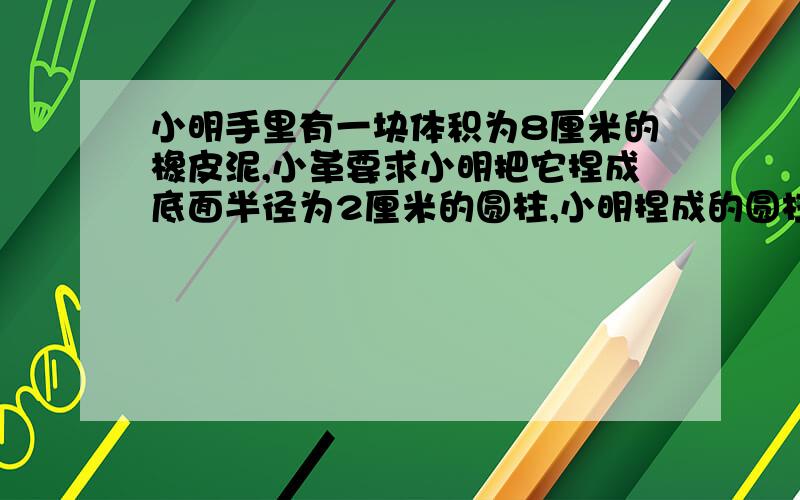 小明手里有一块体积为8厘米的橡皮泥,小革要求小明把它捏成底面半径为2厘米的圆柱,小明捏成的圆柱高为?