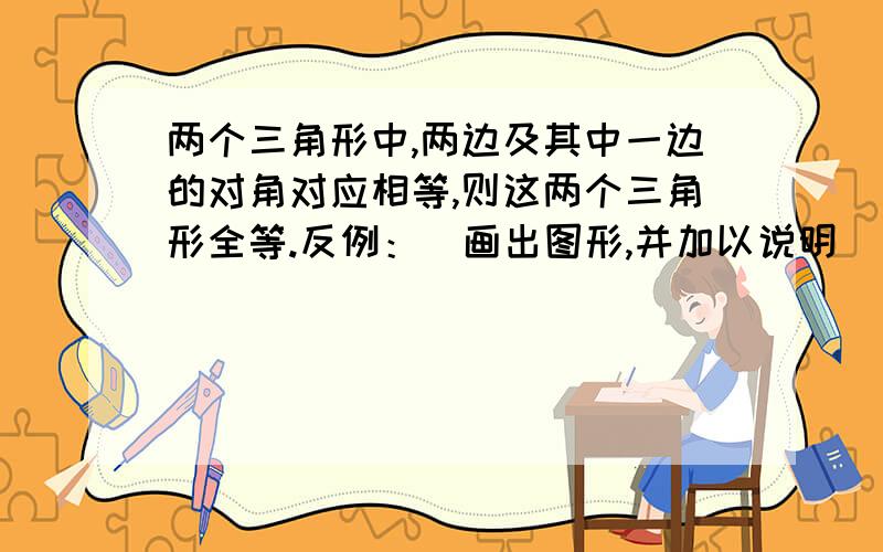 两个三角形中,两边及其中一边的对角对应相等,则这两个三角形全等.反例：(画出图形,并加以说明）