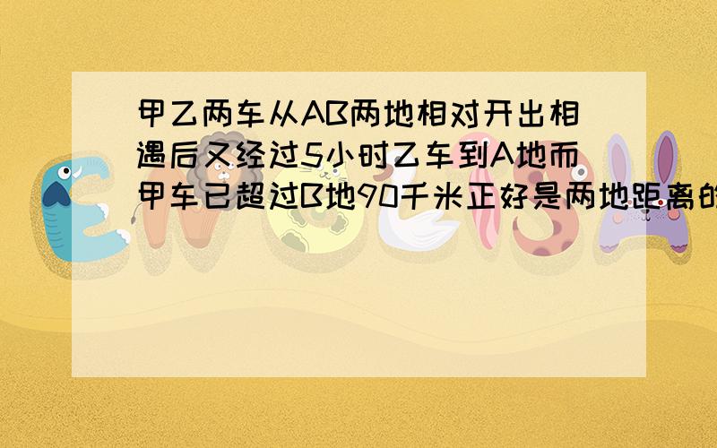 甲乙两车从AB两地相对开出相遇后又经过5小时乙车到A地而甲车已超过B地90千米正好是两地距离的25%问甲速度