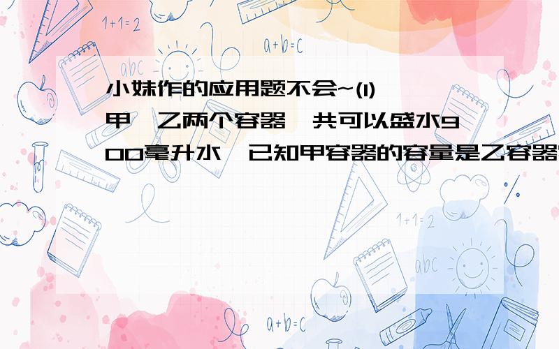 小妹作的应用题不会~(1) 甲,乙两个容器一共可以盛水900毫升水,已知甲容器的容量是乙容器容量的8倍,甲,乙两个容器各