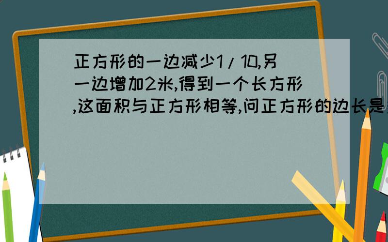 正方形的一边减少1/10,另一边增加2米,得到一个长方形,这面积与正方形相等,问正方形的边长是多少?...