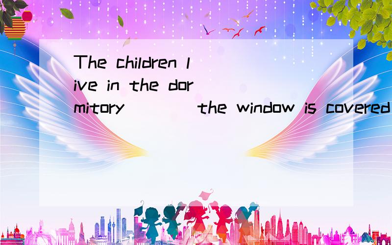 The children live in the dormitory ___ the window is covered