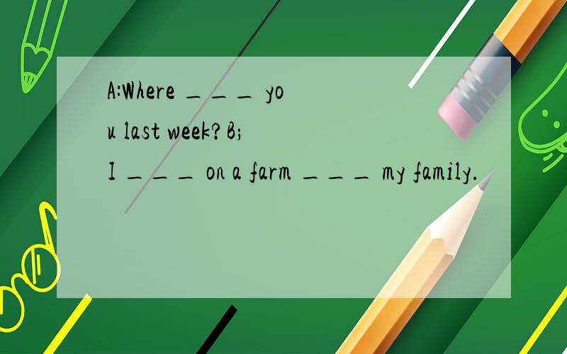 A:Where ___ you last week?B;I ___ on a farm ___ my family.