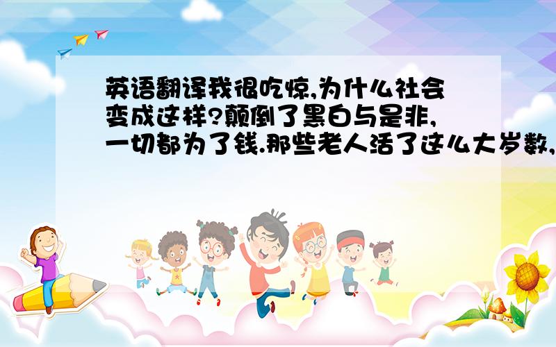 英语翻译我很吃惊,为什么社会变成这样?颠倒了黑白与是非,一切都为了钱.那些老人活了这么大岁数,还要做出这等事情.自欺欺人