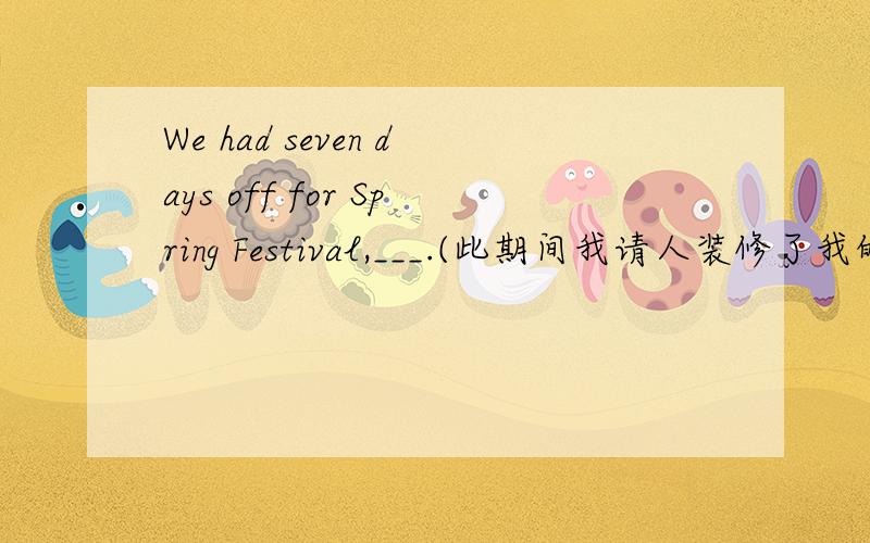 We had seven days off for Spring Festival,___.(此期间我请人装修了我的房子